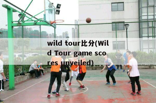 wild tour比分(Wild Tour game scores unveiled)