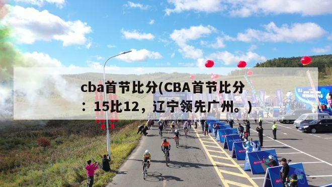 cba首节比分(CBA首节比分：15比12，辽宁领先广州。)