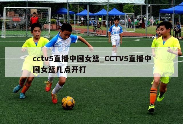 cctv5直播中国女篮_CCTV5直播中国女篮几点开打